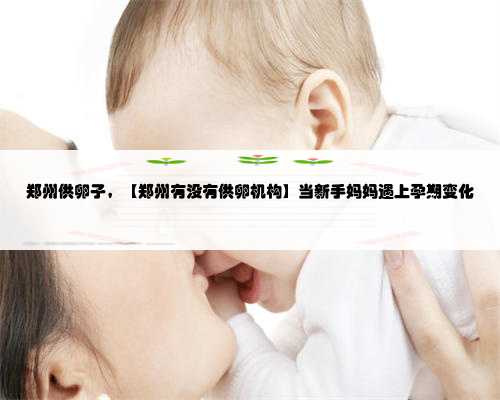 郑州供卵子，【郑州有没有供卵机构】当新手妈妈遇上孕期变化