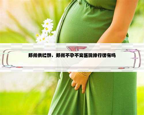 郑州供精群，郑州不孕不育医院排行榜有