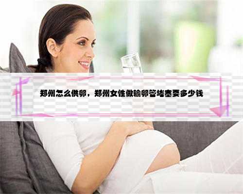 郑州怎么供卵，郑州女性做输卵管堵塞要多少钱