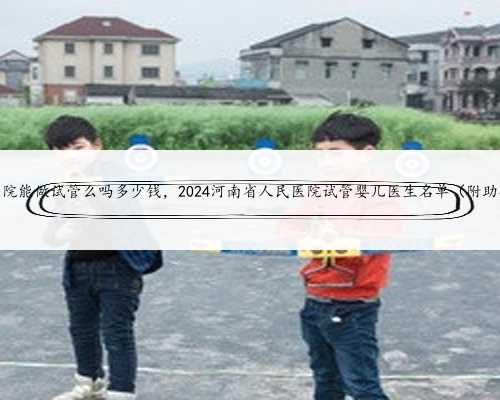 河南省中医院能做试管么吗多少钱，2024河南省人民医院试管婴儿医生名单（附