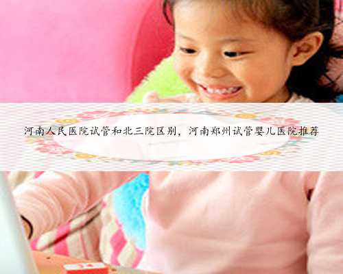 河南人民医院试管和北三院区别，河南郑州试管婴儿医院推荐